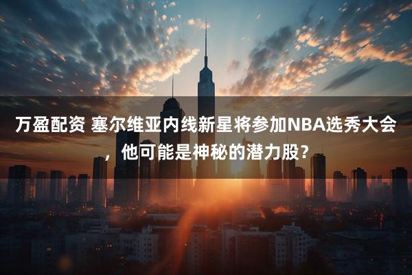 万盈配资 塞尔维亚内线新星将参加NBA选秀大会，他可能是神秘的潜力股？