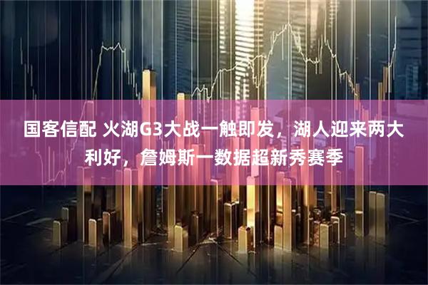 国客信配 火湖G3大战一触即发，湖人迎来两大利好，詹姆斯一数据超新秀赛季