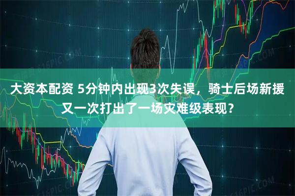 大资本配资 5分钟内出现3次失误，骑士后场新援又一次打出了一场灾难级表现？