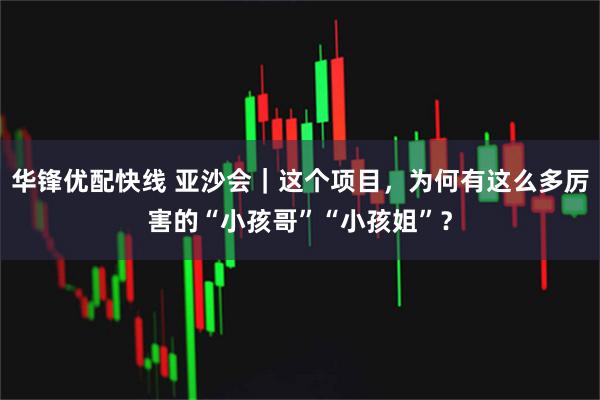 华锋优配快线 亚沙会｜这个项目，为何有这么多厉害的“小孩哥”“小孩姐”？