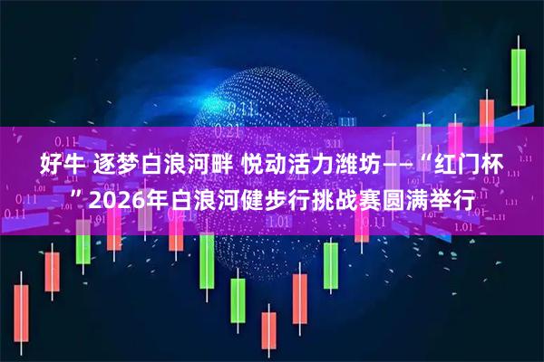 好牛 逐梦白浪河畔 悦动活力潍坊——“红门杯”2026年白浪河健步行挑战赛圆满举行